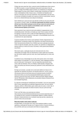 11/02/2015 Pena de morte: Em vigor em mais de 50 países, medida não reduziu criminalidade ­ Resumo das disciplinas ­ UOL Vestibular
http://vestibular.uol.com.br/resumo­das­disciplinas/atualidades/pena­de­morte­em­vigor­em­mais­de­50­paises­medida­nao­reduziu­criminalidade.htm 2/3
O Brasil não entra nesta lista. Aqui, a pena de morte foi abolida para crimes comuns
em 1988. No entanto, a nossa Constituição ainda prevê a pena para crimes de
guerra. O Código Penal Militar poderá condenar um combatente por infrações como
traição (pegar em armas contra o Brasil), covardia (fugir na presença do inimigo) ou
incitar a desobediência militar. Nesses casos, o Presidente da República deve
aprovar a execução, que ocorre por fuzilamento. Para especialistas, para dar início
a conversas na tentativa de acabar com a pena de morte em outros países, seria de
bom tom se o Brasil eliminasse esse artigo da Constituição.
Quem defende que a pena de morte seja aplicada acredita que ela possa dissuadir
uma pessoa a cometer o delito. Mas diversas organizações de direitos humanos
afirmam que não existem quaisquer provas de que a pena de morte tenha um
efeito redutor no que diz respeito à criminalidade, assim como ela não
intimida pessoas ligadas ao terrorismo.
Outro argumento é que a pena de morte seria antiética e exagerada para crimes
considerados banais. Seria ético um Estado que mata? Seria a justiça uma forma
de vingança? A pena de morte é a ação do Estado legitimada por uma lei que a
autorize. Existe ainda outro aspecto, o mais grave: a irreversibilidade da pena caso
a inocência do réu seja comprovada.
O governo brasileiro tenta reverter a pena aplicada a Gularte, diagnosticado com
esquizofrenia, na Indonésia usando como argumento uma diretriz internacional do
Pacto Internacional dos Direitos Civis e Políticos que veta a aplicação da pena de
morte em algumas situações, entre elas, quando o réu apresenta um diagnóstico de
doença mental ou é menor de 18 anos. No entanto, muitos países desconsideram
essa diretriz. 
Pelo mesmo pacto, a aplicação da pena de morte decorrente de crimes
relacionados com drogas viola a lei internacional. O pacto sugere que nos países
que não tenham abolido a pena de morte, ela só seja imposta para os crimes mais
graves.
O problema é que a interpretação do que são crimes graves varia e nem sempre
estão listados na Constituição. É o caso da Indonésia, onde a legislação permite a
pena de morte para “crimes graves”, mas sem especificar quais seriam esses
crimes. Além da Indonésia, China, Irã, Malásia, Arábia Saudita e Singapura são
alguns dos países que executam pessoas por praticarem crimes relacionados com
drogas.
No Egito, por exemplo, a punição com a morte pela violência se mistura com a
repressão aos opositores do governo. Em fevereiro deste ano, um juiz condenou
183 pessoas à pena de morte pela morte de 13 policiais durante os protestos
(http://www1.folha.uol.com.br/mundo/2015/02/1583946-egito-condena-183-
islamitas-a-pena-de-morte.shtml), em 2013, depois que forças militares mataram
mais de 700 pessoas, todos simpatizantes do presidente deposto Mohamed Mursi,
da Irmandade Muçulmana.
É a segunda condenação de manifestantes pró-Irmandade, o que vem preocupando
ONU e outras organizações que defendem julgamentos justos, sem que critérios
religiosos, políticos e diferenciados sejam usados para uns casos, e outros não. A
expectativa das organizações de direitos humanos é de que a pena não seja
cumprida.
O país, que hoje voltou a ser governado por militares
(http://noticias.uol.com.br/internacional/temas/crise-no-mundo-arabe/index.htm), é
um exemplo de como o aumento da radicalização religiosa e conflitos violentos
dificultam o desenvolvimento de um ambiente social que permita o abandono da
pena de morte e de sua execução.
Pena de morte varia entre culturas
Na Idade Média, as execuções eram vistas como espetáculo público e a pena
significava a retribuição do mal pelo mal. O objetivo era ferir a moral do indivíduo e
de sua família, tanto que as execuções eram feitas em praças públicas.
 