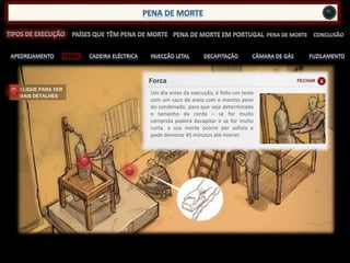 FORCA
Um dia antes da execução, é feito um teste
com um saco de areia com o mesmo peso
do condenado, para que seja determinado
o tamanho da corda – se for muito
comprida poderá decapitar e se for muito
curta, a sua morte ocorre por asfixia e
pode demorar 45 minutos até morrer.
 