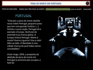 “Está pois a pena de morte abolida
nesse nobre Portugal, pequeno povo
que tem uma grande história. (…)
Felicito a vossa nação. Portugal dá o
exemplo à Europa. Desfrutai de
antemão essa imensa glória. A
Europa imitará Portugal. Morte à
morte! Guerra á guerra! Viva a vida!
Ódio ao ódio. A liberdade é uma
cidade imensa da qual todos somos
concidadãos.”
Victor Hugo, 1876, a propósito da
abolição da pena de morte em
Portugal (o primeiro país europeu a
fazê-lo)
 