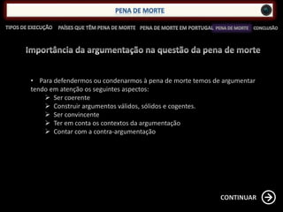 • Para defendermos ou condenarmos à pena de morte temos de argumentar
tendo em atenção os seguintes aspectos:
 Ser coerente
 Construir argumentos válidos, sólidos e cogentes.
 Ser convincente
 Ter em conta os contextos da argumentação
 Contar com a contra-argumentação
CONTINUAR
 