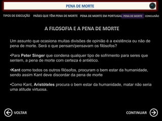 CONTINUARVOLTAR
Um assunto que ocasiona muitas divisões de opinião é a existência ou não de
pena de morte. Será o que pensam/pensavam os filósofos?
•Para Peter Singer que condena qualquer tipo de sofrimento para seres que
sentem, a pena de morte com certeza é antiético.
•Kant como todos os outros filósofos, procuram o bem estar da humanidade,
sendo assim Kant deve discordar da pena de morte
•Como Kant, Aristóteles procura o bem estar da humanidade, matar não seria
uma atitude virtuosa.
 
