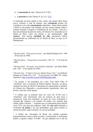 b. A sustentação da vida: Gênesis 8.22; 9.2b,3 
c. A proteção da vida: Gênesis 9. 2a, 5, 6". [11] 
A instituição da pena capital se deu, assim, não porque Deus desse pouca validade à vida do homem, mas exatamente porque Ele considerava esta vida extremamente importante. Desta forma, perdia o direito à sua própria vida qualquer um que ousasse atentar contra a criatura formada à imagem e semelhança do seu criador. Esta foi a base da instituição da pena de morte, em Gênesis 9.6, enraizada na Lei Moral de Deus, como um reforço à sua determinação: não matarás. Esta mesma santidade de vida, encontraria reflexo posteriormente na codificação da Lei Moral de Deus, ou seja, no 6º Mandamento. 
1 Revista IstoÉ, “Pela pena de morte”, por Madi Rodrigues (No. 1494 – 20 de maio de 1998). 
2 Revista Época, “Insegurança Assustadora” (No. 52 – 17 de maio de 1999). 
3 Revista IstoÉ, “Execução, uma Polêmica Mundial”, por Kátia Mello (No. 1567 – 13 de outubro de 1999). 
4 Revista Veja, “E Depois Terceiro Mundo Somos Nós?”, por Roberto Pompeu de Toledo (No. 1637 – 23 de fevereiro de 2000) 158. Artigo disponível: http://veja.abril.com.br/230200/pompeu.html. 
5 Na ocasião, o seu presidente era o Rev. Caio Fábio Filho. O “manifesto” tem a co-autoria de Rubem Martins Amorese, na época, secretário de ética da AEvB. O documento foi apresentado no plenário da Câmara dos Deputados e, posteriormente reproduzido, tanto em jornais, como por várias igrejas. 
6 A relação que se pretende fazer do verso (Jo 10.10) com o “manifesto” está, obviamente, fora do contexto no qual Jesus o pronunciou. Jesus está ensinando, no início do verso, exatamente a salvação da violência e do pecado (“O ladrão vem somente para roubar, matar e destruir ...” enquanto que, na contrastante parte final do verso, ELE vem para que tenhamos vida). Ele não está ensinando o livramento da justiça e de suas penalidades, para quem comete os crimes da roubar, matar e destruir, no seio da sociedade. 
7 A Ordem dos Advogados do Brasil tem emitido repetidos pronunciamentos contra a pena de morte. Curiosamente, o documento atribui a seguinte citação “à OAB”: “de que adiantam leis se não há  