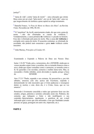 justiça?”. 
8 “pena de vida”, contra “pena de morte” – uma colocação que retrata Deus como um ser cruel, “pela morte”, em vez de “pela vida”, uma vez que inegavelmente ele instituiu a pena capital no antigo testamento. 
9 Danielle Franco, “A Pena de Morte no Banco dos Réus”, na Revista Vinde, Novembro de 1996, 98-101. 
10 O “manifesto” da AevB, anteriormente citado, diz que com a pena de morte “...não são eliminadas as causas da violência...”. Verdadeiramente, a causa primária da violência é o pecado no homem. Esse não é eliminado pela pena de morte. Mas a causa de violências é corrigida com a pena de morte. O assassino contumaz, se eliminado da sociedade, não poderá mais assassinar e gerar mais violência contra inocentes. 
11 John Murray, Principles of Conduct 43. 
Examinando e Expondo a Palavra de Deus aos Nossos Dias: Isaías 1:18-20 "Vinde, pois, e arrazoemos, diz o SENHOR; ainda que os vossos pecados sejam como a escarlata, eles se tornarão brancos como a neve; ainda que sejam vermelhos como o carmesim, se tornarão como a lã. Se quiserdes e me ouvirdes, comereis o melhor desta terra. Mas, se recusardes e fordes rebeldes, sereis devorados à espada; porque a boca do SENHOR o disse." Atos 17:2-3 "Paulo, segundo o seu costume, foi procurá-los e, por três sábados, arrazoou com eles acerca das Escrituras, expondo e demonstrando ter sido necessário que o Cristo padecesse e ressurgisse dentre os mortos; e este, dizia ele, é o Cristo, Jesus, que eu vos anuncio." Permissão é livremente concedida a todos que quiserem fazer uso dos estudos, artigos, palestras e sermões colocados neste site. Pedimos, tão somente, que indiquem a fonte e não modifiquem o seu conteúdo. Apreciaríamos, igualmente, a gentileza de um e-mail indicando qual o texto que está utilizando e com que finalidade (estudo pessoal, na igreja, postagem em outro site, impressão, etc.). 
PARTE 2 

