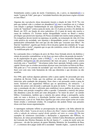 frontalmente contra a pena de morte. Conclamava, ele, o povo, os deputados[5] e a nação "à pena de Vida", para que a "sociedade brasileira não precisasse cogitar executar os seus filhos". 
Algumas das reproduções desse documento trazem a citação de João 10.10 "Eu vim para que tenham vida e a tenham em abundância",[6] mas o manifesto em si, é silente com relação a qualquer fundamentação de seus argumentos na Palavra de Deus. As razões do "manifesto" contra a pena de morte, são: (1) A pena já existiu e foi abolida no Brasil, em 1855, em função de erros judiciários; (2) A pena de morte não resolve a causa da violência; (3) Existem muitas desigualdades sociais no Brasil e muitos privilégios que promovem injustiça; (4) Nossa sociedade tem muitos males próprios; (5) Os evangélicos devem insistir na esperança, no perdão, na restauração da vida; (6) Uma visão positiva da sociedade, sem injustiça e desigualdades sociais e com um sistema penitenciário reformulado fará com que ela não tenha que "executar seus filhos". No final do "manifesto", aqueles que forem a favor da pena capital são rotulados de "os que decidem sobre a morte", enquanto que os que são contrários, como a AEvB, são os que "se mobilizam pela vida". 
Se a persuasão ética e teológica do povo de Deus fosse formada através da dialética e síntese de posições contraditórias; se ela fosse um mero reflexo da posição da maioria " ou de organizações de peso, como a OAB[7] " ; ou se fosse meramente baseada em trocadilhos inteligentes;[8] não precisaríamos dar mais um passo. A questão já estaria resolvida com o "manifesto" " deveríamos todos fazer oposição fechada contra a pena capital. Ocorre que os cristãos necessitam alicerçar suas convicções na Palavra de Deus. Não pode ser a "voz corrente da sociedade" que vem ditar o nosso testemunho, nem o fazer coro com uma visão humanista da vida que determina o que devemos ou não acreditar. 
Em 1996, após realizar algumas palestras sobre a pena capital, fui procurado por uma jornalista da Revista Vinde, que iria publicar um artigo sobre o tema. Durante a entrevista, pela condução das perguntas, ficou clara a sua persuasão contra a pena de morte. Insensível aos argumentos bíblicos que eu apresentava, ela retrucava: "...a maioria dos países está deixando a aplicação da pena de morte..". Por mais veraz que seja a constatação ela não é suficiente para estabelecer novos padrões de justiça, nem para firmar uma posição evangélica sobre a questão. Certamente a maioria dos países não abandona a pena de morte por estar abraçando a "lei maior do amor", no sentido bíblico. Constatamos, também que a maioria dos países abriga a pornografia, aceita cada vez mais o divórcio e a dissolução familiar como normal, o casamento entre homossexuais, e por aí vai. Nada disso significa que estas coisas sejam certas em si-elas foram erradas e continuam erradas. Os evangélicos não podem firmar suas posições éticas com base nessas argumentações. 
A reportagem realmente refletiu as pressuposições da repórter e da linha editorial da revista. Sob o título "A pena de morte no Banco dos Réus", trazia o subtítulo: Discussão sobre a adoção da sentença capital divide opiniões até entre os crentes.[9] Ela traz exemplos de criminosos convertidos e declarações e argumentos não bíblicos, ou falaciosos, de várias personalidades, tais como: Antônio Carlos Berenhauser, presidente da Comissão dos Direitos Humanos do Rio de Janeiro ("... a pena de morte seria um retrocesso... ela não faz justiça); do pastor Martinho Monteiro, da Assembléia de Deus ("... o criminoso deve pagar sendo útil à sociedade " doando órgãos... a pena de morte é  
