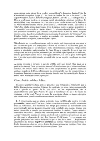 uma maneira muito rápida de se resolver um problema"); da pastora Regina Célia, da Comunidade evangélica Agápe ("... só Deus é o Senhor da vida e da morte..".); do deputado federal, líder da bancada evangélica, Salatiel Carvalho ("... a vida pertence a Deus e só ele pode tomá-la... a sentença capital não ajudaria a diminuir os índices de criminalidade e nos países onde ela existe, não ocorreu a redução esperada"); do diretor da Anistia Internacional no Brasil, Carlos Idoeta ("... o homicídio estatal... desvaloriza a vida"). São citadas apenas duas vozes a favor da pena de morte, no campo evangélico, e o comentário, com relação às citações à favor: "... há quem discorde deles". Estatísticas que pretendem demonstrar que a maioria dos países rejeita a pena de morte, e alguns números, meio duvidosos, relatando uma enormidade de execuções de "inocentes", nos Estados Unidos, completam o quadro apresentado pela reportagem, refletindo o posicionamento evangélico, contrário à pena capital. 
Não obstante um eventual consenso da maioria, muito mais importante do que o que a voz corrente do povo está propagando, é irmos até a Palavra e verificarmos quais os padrões de Deus que nos são ensinados e como aplicá-los aos nossos dias. Não podemos superar a sabedoria e determinações de Deus. O que é requerido de nós é que nos acheguemos aos seus preceitos, com contrição, humildade e predisposição de aceitá-los, mesmo que estejam contra nossas convicções anteriores. Ele sabe o que é melhor para nós e, em seu tempo determinado, nos dará toda paz de espírito e confiança em seus caminhos. 
A grande pergunta é, portanto, o que diz a Bíblia sobre este tema? Qual deve ser a posição do servo de Deus, perante este assunto? Gostaríamos de que o leitor caminhasse conosco, em oração, nessa estrada do exame desapaixonado de pontos essenciais contidos na palavra de Deus, sobre assunto tão controvertido, mas tão contemporâneo e importante. Podemos começar o nossa jornada fazendo uma ligeira verificação do que a Bíblia tem a dizer sobre crimes e punições. 
Crimes e Punições na Palavra de Deus 
Podemos aprender bastante com os princípios que norteavam o tratamento que a Bíblia dá aos crimes e punições. Estamos tão enraizados em nossa cultura, em como ela trata a questão da quebra da lei, que talvez até nos surpreendamos com o encaminhamento dado pela Palavra de Deus à manutenção da lei e da ordem na sociedade civil de Israel. Vamos, portanto, dar uma rápida olhada em alguns princípios que encontramos, quando estudamos esse assunto nas Escrituras: 
1. A primeira coisa que nos chama a atenção, é que na Bíblia não existe a provisão para cadeias. Isso mesmo! Elas nem existiam como instrumento de punição, nem como meio de reabilitação. Isso realmente nos intriga, pois estamos tão acostumados com essa instituição que não podemos imaginar uma sociedade sem cadeias. Quando um crime é cometido, a punição que pensamos de imediato é a cadeia. "Merece cadeia!; devia estar na cadeia"! Dizemos com tanta freqüência. Mas na sociedade de Israel, no Antigo Testamento, a cadeia era apenas um local onde o criminoso era colocado até que se efetivasse o julgamento devido. Em Números 15.34 lemos: "...e o puseram em guarda; porquanto não estava declarado o que se lhe devia fazer...". Logicamente encontramos na Bíblia o registro da existência de cadeias. Jeremias foi encarcerado e Paulo, igualmente, diversas vezes, dentro do sistema romano de punições. Mas estes encarceramentos eram estranhos às determinações de Deus.  