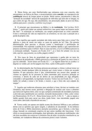 2. Desta forma, por mais familiarizados que estejamos com esse conceito, não encontramos, na Palavra de Deus, o encarceramento como remédio, ou a perspectiva de reabilitação através de longas penas na prisão. Muito menos, encontramos a idéia de "proteção da sociedade" através da segregação do indivíduo que nela não se integra, ou que contra ela age. Ou seja, não encontramos, nas prescrições dadas ao povo de Deus, cadeias para punir, remediar, reabilitar ou proteger. 
3. O princípio que encontramos na Bíblia é o da restituição. Em Levítico 24.21 lemos, "...quem pois matar um animal restituí-lo-á, mas quem matar um homem assim lhe fará". A restituição ou retribuição, era sempre proporcional ao crime cometido. Como a restituição da vida era impossível, ao criminoso, no seu caso a punição era a perda da própria vida. 
4. Isso significa que aquela sociedade não tinha meios para lidar com o crime? Ou aplicava a pena de morte em todos os casos de quebra da lei? Não. Ela possuía determinações bem precisas e eficazes contra a banalização e proliferação da criminalidade. Ela responde à quebra da lei com medidas rápidas e que representavam prejuízo econômico para o infrator. Para os casos de furto, a Lei Civil Bíblica prescrevia a restituição múltipla. Vejamos em Êxodo 22.4 "...se o furto for achado vivo na sua mão, seja boi, seja jumento, ou ovelha, pagará o dobro". 
5. Nos casos de furto de propriedade que representa o ganha pão ou meio de subsistência do prejudicado, a Bíblia prescrevia a restituição de quatro ou cinco vezes o que foi subtraído. Assim lemos em Êxodo 22.1 "...se alguém furtar boi ou ovelha e o degolar ou vender, por um boi pagará cinco bois, e pela ovelha quatro ovelhas". 
6. As determinações das Escrituras procuravam proteger a vítima e colocar temor no criminoso, tirando qualquer idéia de proteção que viesse tornar a vítima em acusado também. O que queremos dizer é que, contrariamente aos nossos dias, quando as vítimas ou agentes da lei possuem as mãos amarradas pela excessiva proteção ao criminoso, o direito de cada um de defesa de sua propriedade era algo abrigado, concedido e salvaguardado, na legislação mosaica. Vemos isso em Êxodo 22.2: "...se o ladrão for achado a minar e for ferido, e morrer, o que o feriu não será culpado do sangue". 
7. Aqueles que roubavam alimentos para satisfazer a fome, deviam ser tratados com clemência, mas mesmo assim, persistia a obrigação de restituir sete vezes o alimento que furtou do legítimo dono, uma vez que a própria constituição da sociedade já possuía a provisão para atendimento aos carentes, tornando desnecessário o furto, como vemos em Deuteronômio 24.19 a 21. Desta forma lemos em Pv. 6.30, 31: "...não se injuria o ladrão quando furta para saciar sua alma, tendo fome; mas encontrado, pagará sete vezes tanto: dará toda a fazenda da sua casa..". 
8. Vemos então, em apenas um rápido exame das diretrizes bíblicas e um confronto destas com as opiniões que agora surgem, a sabedoria ali encontrada. Já há milênios antes de Cristo a Bíblia determinava punições pecuniárias, que o homem, a elas hoje chega, baseado na constatação empírica de que outras medidas não funcionam. Com efeito os encarceramentos prolongados, hoje aplicados, não produzem reabilitações, não são bem sucedidos em conservar o criminoso fora de ação e as prisões constituem-se, na realidade, em verdadeiras fábricas de criminosos piores e mais violentos.  