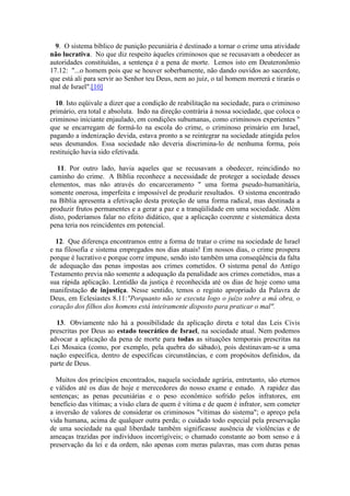 9. O sistema bíblico de punição pecuniária é destinado a tornar o crime uma atividade não lucrativa. No que diz respeito àqueles criminosos que se recusavam a obedecer as autoridades constituídas, a sentença é a pena de morte. Lemos isto em Deuteronômio 17.12: "...o homem pois que se houver soberbamente, não dando ouvidos ao sacerdote, que está ali para servir ao Senhor teu Deus, nem ao juiz, o tal homem morrerá e tirarás o mal de Israel".[10] 
10. Isto eqüivale a dizer que a condição de reabilitação na sociedade, para o criminoso primário, era total e absoluta. Indo na direção contrária à nossa sociedade, que coloca o criminoso iniciante enjaulado, em condições subumanas, como criminosos experientes " que se encarregam de formá-lo na escola do crime, o criminoso primário em Israel, pagando a indenização devida, estava pronto a se reintegrar na sociedade atingida pelos seus desmandos. Essa sociedade não deveria discrimina-lo de nenhuma forma, pois restituição havia sido efetivada. 
11. Por outro lado, havia aqueles que se recusavam a obedecer, reincidindo no caminho do crime. A Bíblia reconhece a necessidade de proteger a sociedade desses elementos, mas não através do encarceramento " uma forma pseudo-humanitária, somente onerosa, imperfeita e impossível de produzir resultados. O sistema encontrado na Bíblia apresenta a efetivação desta proteção de uma forma radical, mas destinada a produzir frutos permanentes e a gerar a paz e a tranqüilidade em uma sociedade. Além disto, poderíamos falar no efeito didático, que a aplicação coerente e sistemática desta pena teria nos reincidentes em potencial. 
12. Que diferença encontramos entre a forma de tratar o crime na sociedade de Israel e na filosofia e sistema empregados nos dias atuais! Em nossos dias, o crime prospera porque é lucrativo e porque corre impune, sendo isto também uma conseqüência da falta de adequação das penas impostas aos crimes cometidos. O sistema penal do Antigo Testamento previa não somente a adequação da penalidade aos crimes cometidos, mas a sua rápida aplicação. Lentidão da justiça é reconhecida até os dias de hoje como uma manifestação de injustiça. Nesse sentido, temos o registo apropriado da Palavra de Deus, em Eclesiastes 8.11:"Porquanto não se executa logo o juízo sobre a má obra, o coração dos filhos dos homens está inteiramente disposto para praticar o mal". 
13. Obviamente não há a possibilidade da aplicação direta e total das Leis Civis prescritas por Deus ao estado teocrático de Israel, na sociedade atual. Nem podemos advocar a aplicação da pena de morte para todas as situações temporais prescritas na Lei Mosaica (como, por exemplo, pela quebra do sábado), pois destinavam-se a uma nação específica, dentro de específicas circunstâncias, e com propósitos definidos, da parte de Deus. 
Muitos dos princípios encontrados, naquela sociedade agrária, entretanto, são eternos e válidos até os dias de hoje e merecedores do nosso exame e estudo. A rapidez das sentenças; as penas pecuniárias e o peso econômico sofrido pelos infratores, em benefício das vítimas; a visão clara de quem é vítima e de quem é infrator, sem cometer a inversão de valores de considerar os criminosos "vítimas do sistema"; o apreço pela vida humana, acima de qualquer outra perda; o cuidado todo especial pela preservação de uma sociedade na qual liberdade também significasse ausência de violências e de ameaças trazidas por indivíduos incorrigíveis; o chamado constante ao bom senso e à preservação da lei e da ordem, não apenas com meras palavras, mas com duras penas  