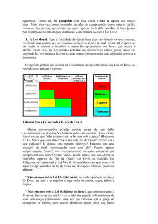 esperança. Como tal, foi cumprida com Sua vinda e não se aplica aos nossos dias. Mais uma vez, como exemplo, de falta de compreensão desse aspecto da lei, temos os Adventistas, que erram em querer aplicar parte dela nos dias de hoje (como por exemplo as determinações dietéticas) e em mistura-la com a Lei Civil. 
3. A Lei Moral: Tem a finalidade de deixar bem claro ao homem os seus deveres, revelando suas carências e auxiliando-o a discernir o bem do mal. Como tal, é aplicável em todas as épocas e ocasiões e assim foi apresentada por Jesus, que nunca a aboliu. Neste caso, os Adventistas acertam em considera-la válida, porem erram em confundi-la e em mistura-la com as duas outras, prescrevendo uma aplicação confusa e desconexa. 
O seguinte gráfico nos auxilia na visualização da aplicabilidade das Leis de Deus, ao período atual em que vivemos: 
Estamos Sob a Lei ou Sob a Graça de Deus? 
Muitas interpretações erradas podem surgir de um falho entendimento das declarações bíblicas sobre esta questão. Com efeito, Paulo ensina que "não estamos sob a lei mas sob a graça" (Romanos 6:14). Mas o que quer dizer "não estar sob a lei de Deus?" Perdeu ela a sua validade? É apenas um registro histórico? Estamos em uma situação de total desobrigação para com ela? Vamos apenas subjetivamente, "amar", sem direcionamento ou ações concretas que comprovem este amor? Como vimos acima, temos que considerar os múltiplos aspectos da "lei de Deus": Lei Civil ou Judicial, Lei Religiosa ou Cerimonial e Lei Moral. Se considerarmos que esses três aspectos apresentados da lei de Deus são distinções bíblicas, podemos afirmar: 
" Não estamos sob a Lei Civil de Israel, mas sob o período da Graça de Deus, em que o evangelho atinge todos os povos, raças, tribos e nações. 
" Não estamos sob a Lei Religiosa de Israel, que apontava para o Messias, foi cumprida em Cristo, e não nos prende sob nenhuma de suas ordenanças cerimoniais, uma vez que estamos sob a graça do evangelho de Cristo, com acesso direto ao trono, pelo seu Santo 
 