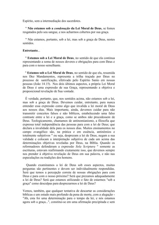 Espírito, sem a intermediação dos sacerdotes. 
" Não estamos sob a condenação da Lei Moral de Deus, se fomos resgatados pelo seu sangue, e nos acharmos cobertos por sua graça. 
" Não estamos, portanto, sob a lei, mas sob a graça de Deus, nestes sentidos. 
Entretanto... 
" Estamos sob a Lei Moral de Deus, no sentido de que ela continua representando a soma de nossos deveres e obrigações para com Deus e para com o nosso semelhante. 
" Estamos sob a Lei Moral de Deus, no sentido de que ela, resumida nos Dez Mandamentos, representa a trilha traçada por Deus no processo de santificação, efetivado pelo Espírito Santo em nossas pessoas (João 14.15). Nos dois últimos aspectos, a própria Lei Moral de Deus é uma expressão de sua Graça, representando a objetiva e proposicional revelação de Sua vontade. 
É verdade, portanto, que, nos sentidos acima, não estamos sob a lei, mas sob a graça de Deus. Devemos cuidar, entretanto, para nunca entender essa expressão como algo que invalida a lei moral de Deus aos nossos dias. Mais importante, ainda, devemos cuidar para não transmitir conceitos falsos e não bíblicos, estabelecendo uma falso contraste entre a lei e a graça, como se ambos não procedessem de Deus. Teologicamente, chamamos de antinomianismo, a filosofia que expressa total independência das pessoas para com a lei de Deus; que declara a invalidade dela para os nossos dias. Muitos ensinamentos no campo evangélico são, na prática e em essência, antinômios e totalmente subjetivos " ou seja, desprezam a lei de Deus, negam a sua validade e colocam a interpretação subjetiva de cada um acima das determinações objetivas reveladas por Deus, na Bíblia. Quando os reformadores defenderam a expressão Sola Scriptura " somente as escrituras, estavam reafirmando exatamente isso, que devemos sempre nos prender à objetiva revelação de Deus em sua palavra, e não nas especulações ou tradições dos homens. 
Quando examinamos a lei de Deus sob esses aspectos, muitas perguntas são pertinentes e devem ser individualmente respondidas. Será que temos a percepção correta de nossas obrigações para com Deus e para com o nosso próximo? Será que prezamos adequadamente a lei de Deus? Será que estamos utilizando o fato de estarmos "sob a graça" como desculpas para desprezarmos a lei de Deus? 
Vemos, também, que qualquer tentativa de descartar as considerações bíblicas e um estudo mais profundo da pena de morte, com a alegação - "Ah, esta foi uma determinação para o tempo da lei, e nós estamos agora sob a graça...", constitui-se em uma afirmação precipitada e sem  