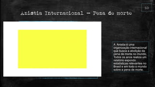 Anistia Internacional – Pena de morte
A Anistia é uma
organização internacional
que busca a abolição da
pena de morte no mundo.
Todos os anos realiza um
relatório expondo
estatísticas relevantes no
Brasil e em todo o mundo
sobre a pena de morte.
 