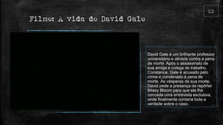 Filme: A vida de David Gale
David Gale é um brilhante professor
universitário e ativista contra a pena
de morte. Após o assassinato de
sua amiga e colega de trabalho,
Constance, Gale é acusado pelo
crime e condenado à pena de
morte. Às vésperas de sua morte,
David pede a presença da repórter
Bitsey Bloom para que ele lhe
conceda uma entrevista exclusiva,
onde finalmente contaria toda a
verdade sobre o caso.
 
