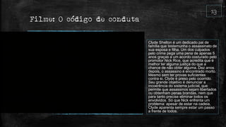 Filme: O código de conduta
Clyde Shelton é um dedicado pai de
família que testemunha o assassinato de
sua esposa e filha. Um dos culpados
pelo crime pega uma pena de apenas 5
anos graças a um acordo costurado pelo
promotor Nick Rice, que acredita que é
melhor ter alguma justiça do que a
chance de não obter alguma. Dez anos
depois, o assassino é encontrado morto.
Mesmo sem ter provas suficientes
contra si, Clyde é preso pelo ocorrido.
Seu grande objetivo é denunciar a
incoerência do sistema judicial, que
permite que assassinos sejam libertados
ou obtenham penas brandas, nem que
para tanto precise eliminar todos os
envolvidos. Só que Nick enfrenta um
problema: apesar de estar na cadeia,
Clyde aparenta sempre estar um passo
a frente de todos.
 