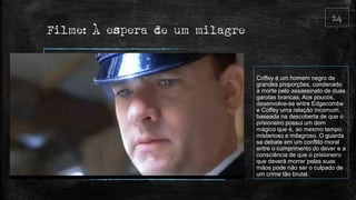 Filme: À espera de um milagre
Coffey é um homem negro de
grandes proporções, condenado
à morte pelo assassinato de duas
garotas brancas. Aos poucos,
desenvolve-se entre Edgecombe
e Coffey uma relação incomum,
baseada na descoberta de que o
prisioneiro possui um dom
mágico que é, ao mesmo tempo,
misterioso e milagroso. O guarda
se debate em um conflito moral
entre o cumprimento do dever e a
consciência de que o prisioneiro
que deverá morrer pelas suas
mãos pode não ser o culpado de
um crime tão brutal.
 