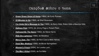 Canções sobre o tema
 Green Green Grass of Home (1964), de Curly Putman
 25 Minutes to Go (1968), de Shel Silverstein
 I've Gotta Get a Message to You (1968), de Barry Gibb, Robin Gibb e Maurice Gibb
 Gallows Pole (1970), de Jimmy Page e Robert Plant
 Hallowed By The Name (1982), de Steve Harris
 Ride the Lightning (1984), de Metallica
 Mercy Seat, The (1988), de Nick Cave e Mick Harvey
 Dead Man Walking (1995), de Bruce Springsteen
 Women's Prison (2004), de Loretta Lynn
 The Man I Killed (2006), de Fat Mike
 