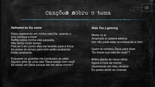 Canções sobre o tema
Hallowed be thy name
Estou esperando em minha cela fria, quando o
sino começa a tocar
Reflito sobre minha vida passada,
Não tenho muito tempo
Pois às 5 em ponto eles me levarão para a forca
As areias do tempo para mim estão acabando
Estão acabando
Enquanto os guardas me conduzem ao pátio
Alguém grita de uma cela "Deus esteja com você“
Se existe um Deus porque ele me deixa morrer?
Ride The Lightning
Morte no ar
Amarrado à cadeira elétrica
Isto não pode estar acontecendo a mim
Quem te nomeou Deus para dizer
“Eu tirarei sua vida de você!”?
Brilho diante de meus olhos
Agora é hora de morrer
Queimando em meu cérebro
Eu posso sentir as chamas
 