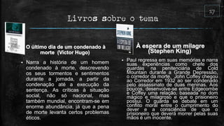 Livros sobre o tema
 Narra a história de um homem
condenado à morte, descrevendo
os seus tormentos e sentimentos
durante a jornada, a partir da
condenação até a execução da
sentença. As críticas à situação
social, não só nacional, mas
também mundial, encontram-se em
enorme abundância, já que a pena
de morte levanta certos problemas
éticos.
 Paul regressa em suas memórias e narra
suas experiências como chefe dos
guardas na penitenciária de Cold
Mountain durante a Grande Depressão,
o corredor da morte. John Coffey chegou
ao Corredor em 1932 ao ser condenado
pelo assassinato de duas meninas. Aos
poucos, desenvolve-se entre Edgecombe
e Coffey uma relação, baseada no dom
mágico e milagroso e que o prisioneiro
possui. O guarda se debate em um
conflito moral entre o cumprimento do
dever e a consciência de que o
prisioneiro que deverá morrer pelas suas
mãos é um inocente.
 