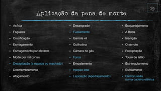 Aplicação da pena de morte
 Asfixia
 Fogueira
 Crucificação
 Esmagamento
 Esmagamento por elefante
 Morte por mil cortes
 Decapitação (a espada ou machado)
 Desmembramento
 Afogamento
 Desangrado
 Fuzilamento
 Garrote vil
 Guilhotina
 Câmara de gás
 Forca
 Empalamento
 Injeção letal
 Lapidação (Apedrejamento)
 Esquartejamento
 A Roda
 Inanição
 O serrote
 Precipitação
 Touro de latão
 Estrangulamento
 Esfolamento
 Eletrocussão
numa cadeira elétrica
 
