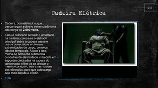 Cadeira Elétrica
• Cadeira, com eletrodos, que
descarregam sobre o sentenciado uma
alta carga de 2.000 volts.
• o réu é colocado sentado e amarrado
na cadeira, coloca-se o eletrodo
principal sobre a cabeça desse e
outros conectados a diversas
extremidades do corpo, como os
lóbulos temporais. Aliado a isso,
molha-se com uma substância
condutiva de eletricidade embebida em
esponjas colocadas na cabeça do
condenado. Além de se colocar o
mesmo condutivo nas extremidades
dos eletrodos, para que a descarga
seja mais rápida e eficaz.
• EUA
 