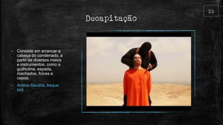 Decapitação
• Consiste em arrancar a
cabeça do condenado, a
partir de diversos meios
e instrumentos, como a
guilhotina, espada,
machados, foices e
cepos.
• Arábia Saudita, Iraque,
Islã
 
