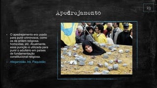 Apedrejamento
• O apedrejamento era usado
para punir criminosos, como
os de ordem religiosa,
homicidas, etc. Atualmente,
essa punição é utilizada para
punir o adultério em países
de fundamentação
constitucional religiosa.
• Afeganistão, Irã, Paquistão
 