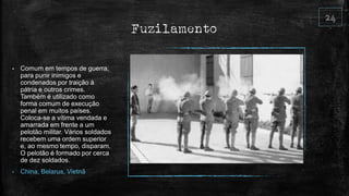 Fuzilamento
• Comum em tempos de guerra,
para punir inimigos e
condenados por traição à
pátria e outros crimes.
Também é utilizado como
forma comum de execução
penal em muitos países.
Coloca-se a vítima vendada e
amarrada em frente a um
pelotão militar. Vários soldados
recebem uma ordem superior
e, ao mesmo tempo, disparam.
O pelotão é formado por cerca
de dez soldados.
• China, Belarus, Vietnã
 