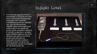 Injeção Letal
• Funciona da seguinte forma: o
condenado é colocado em uma
maca numa sala transparente,
amarrado. São injetadas
substâncias químicas, uma por
vez, por via intravenosa.
Utilizam uma combinação que
induz o réu a um estado de
coma. Outra, paralisa o sistema
E, por fim, a que faz o coração
parar. Muitos médicos dos EUA
afirmam que seria uma forma
ainda mais dolorosa de
execução do que a cadeira
elétrica; porém, invisível aos
espectadores, devido à privação
de consciência do réu.
• EUA , China
 