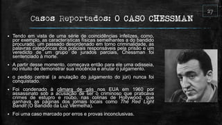 Casos Reportados: O CASO CHESSMAN
 Tendo em vista de uma série de coincidências infelizes, como,
por exemplo, as características físicas semelhantes a do bandido
procurado, um passado desordenado em torno criminalidade, as
palavras categóricas dos policiais responsáveis pela prisão e um
veredicto de um grupo de jurados parciais, Chessman foi
sentenciado à morte.
 A partir desse momento, começava então para ele uma odisseia,
no intuito de demonstrar sua inocência e anular o julgamento.
 o pedido central (a anulação do julgamento do júri) nunca foi
conquistado.
 Foi condenado à câmara de gás nos EUA em 1960 por
assassinato sob a acusação de ser o criminoso que praticava
crimes de estupro e roubo, nas colinas de Hollywood, que
ganhava as páginas dos jornais locais como The Red Light
Bandit (O Bandido da Luz Vermelha).
 Foi uma caso marcado por erros e provas inconclusivas.
 