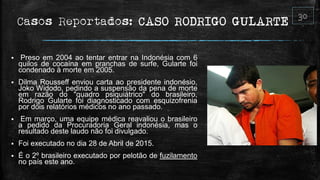 Casos Reportados: CASO RODRIGO GULARTE
 Preso em 2004 ao tentar entrar na Indonésia com 6
quilos de cocaína em pranchas de surfe, Gularte foi
condenado à morte em 2005.
 Dilma Rousseff enviou carta ao presidente indonésio,
Joko Widodo, pedindo a suspensão da pena de morte
em razão do "quadro psiquiátrico" do brasileiro,
Rodrigo Gularte foi diagnosticado com esquizofrenia
por dois relatórios médicos no ano passado.
 Em março, uma equipe médica reavaliou o brasileiro
a pedido da Procuradoria Geral indonésia, mas o
resultado deste laudo não foi divulgado.
 Foi executado no dia 28 de Abril de 2015.
 É o 2º brasileiro executado por pelotão de fuzilamento
no país este ano.
 