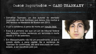 Casos Reportados – CASO TSARNAEV
 Dzhokhar Tsarnaev, um dos autores do atentado
(explosão de duas bombas) que deixou três mortos e
260 feridos na Maratona de Boston em 2013.
 O júri o condenou à pena de morte por injeção letal.
 Essa é a primeira vez que um júri de tribunal federal
dos Estados Unidos sentencia um terrorista à morte
desde o 11 de setembro.
 Em Massachusetts não há um procedimento, já que o
estado aboliu a pena capital. Se a sentença de
Tsarnaev for confirmada, ele será executado em outro
estado, a ser escolhido pelo juiz.
 