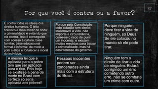 Por que você é contra ou a favor?
É contra todos os ideais dos
direitos humanos. O jeito
holístico e mais eficaz de coibir
a criminalidade é evitando que
ela ocorra. Isso é conseguido
com acesso à cultura, base
familiar, base educacional
formal e informal, de modo a
polir a ética e fortalecer a moral
do indivíduo.
Porque pela Constituição
todo cidadão tem direito
inalienável à vida, não
importa a circunstância,
corre-se o risco de punir
um inocente, e existem
muitas medidas para baixar
a criminalidade, mas há
desinteresse do governo.
Porque ninguém
deve tirar a vida de
ninguém, só Deus.
Se ele colocou no
mundo só ele pode
tirar.
A mesma lei que é
aplicada para o pobre
tem que ser aplicada
para o rico. Pois hoje
se existisse a pena de
morte no Brasil com
certeza só seria
aplicada aos pobres!!
Pessoas inocentes
podem ser
condenadas ainda
mais com a estrutura
do Brasil.
Ninguém tem o
direito de tirar a vida
de ninguém. Estará
corrigindo um erro
cometendo outro
erro, não se combate
um crime com outro.
 