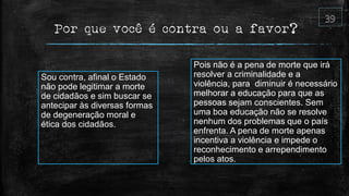 Por que você é contra ou a favor?
Pois não é a pena de morte que irá
resolver a criminalidade e a
violência, para diminuir é necessário
melhorar a educação para que as
pessoas sejam conscientes. Sem
uma boa educação não se resolve
nenhum dos problemas que o país
enfrenta. A pena de morte apenas
incentiva a violência e impede o
reconhecimento e arrependimento
pelos atos.
Sou contra, afinal o Estado
não pode legitimar a morte
de cidadãos e sim buscar se
antecipar às diversas formas
de degeneração moral e
ética dos cidadãos.
 