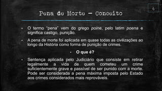 Pena de Morte - Conceito
• O termo “pena” vem do grego poine, pelo latim poena e
significa castigo, punição.
• A pena de morte foi aplicada em quase todas as civilizações ao
longo da História como forma de punição de crimes.
• O que é?
• Sentença aplicada pelo Judiciário que consiste em retirar
legalmente a vida de quem cometeu um crime
suficientemente grave e passível de ser punido com a morte.
Pode ser considerada a pena máxima imposta pelo Estado
aos crimes considerados mais reprováveis.
 