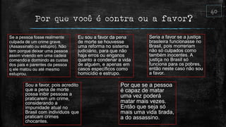 Por que você é contra ou a favor?
Se a pessoa fosse realmente
culpada de um crime grave.
(Assassinato ou estupro). Não
tem porque deixar uma pessoa
assim vivendo em uma cadeia
comendo e dormindo as custas
dos pais e parentes da pessoa
q ele matou ou até mesmo
estuprou.
Eu sou a favor da pena
de morte se houvesse
uma reforma no sistema
judiciário, para que não
haja erros ou enganos
quanto a condenar a vida
de alguém, e apenas em
casos específicos como
homicídio e estrupo.
Seria a favor se a justiça
brasileira funcionasse no
Brasil, pois morreriam
não só culpados como
também inocentes. A
justiça no Brasil só
funciona para os pobres,
então neste caso não sou
a favor.
Sou a favor, pois acredito
que a pena de morte
possa inibir pessoas a
praticarem um crime,
considerando a
impunidade atual no
Brasil com indivíduos que
praticam crimes
chocantes.
Por que se a pessoa
é capaz de matar
uma vez poderá
matar mais vezes.
Então que seja só
mais uma vida tirada,
a do assassino.
 