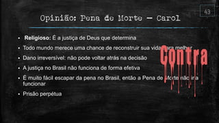 Opinião: Pena de Morte – Carol
 Religioso: É a justiça de Deus que determina
 Todo mundo merece uma chance de reconstruir sua vida para melhor
 Dano irreversível: não pode voltar atrás na decisão
 A justiça no Brasil não funciona de forma efetiva
 É muito fácil escapar da pena no Brasil, então a Pena de Morte não iria
funcionar
 Prisão perpétua
 
