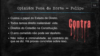 Opinião: Pena de Morte – Felipe
 Custos x papel do Estado de Direito.
 Todos temos direito inalienável vida.
 Direitos do Cidadão na Constituição.
 O erro cometido não pode ser desfeito.
 Não reduz a criminalidade, ao contrário do
que se diz. Há provas concretas sobre isso.
 