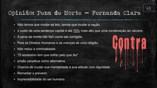 Opinião: Pena de Morte – Fernanda Clara
 Não temos que mudar as leis, temos que mudar a nação.
 o custo de uma sentença capital é até 70% mais alto que uma condenação ao cárcere.
 A pena de morte não tem como ser corrigida.
 Fere os Direitos Humanos e as crenças de uma religião.
 Não reduz a criminalidade.
 “O assassino tem que sofrer pelo que fez”
 prisão perpétua como alternativa.
 Chance de mudar sua mentalidade e sua atitude com dignidade
 Remediar x prevenir.
 Imprevisibilidade do ser humano.
 