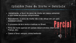 Opinião: Pena de Morte – Gabriela
 Inicialmente, a favor da pena de morte em casos extremos
e com todas as provas comprovadas.
 Reavaliando, a pena de morte não é tão eficaz em um país
subdesenvolvido.
 O processo de lei é lento e ineficaz no Brasil.
 Pena de morte apenas em países desenvolvidos (Alemanha,
França, etc)
 Casos a favor: estupro, crime hediondo
 