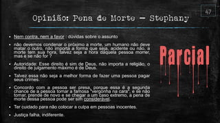 Opinião: Pena de Morte – Stephany
 Nem contra, nem a favor : dúvidas sobre o assunto
 não devemos condenar o próximo a morte, um humano não deve
matar o outro, não importa a forma que seja, acidente ou não, a
morte tem sua hora, talvez seja a hora daquela pessoa morrer,
mas e se não for ?
 Autoridade: Esse direito é sim de Deus, não importa a religião, o
direito de julgamento máximo é de Deus.
 Talvez essa não seja a melhor forma de fazer uma pessoa pagar
seus crimes.
 Concordo com a pessoa ser presa, porque essa é a segunda
chance de a pessoa tomar a famosa "vergonha na cara", e se não
tomar, prende de novo e se chegar a um caso extremo, a pena de
morte dessa pessoa pode ser sim considerável.
 Ter cuidado para não colocar a culpa em pessoas inocentes.
 Justiça falha, indiferente.
 