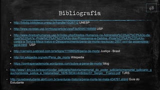 Bibliografia
 http://bibdig.biblioteca.unesp.br/handle/10/26712 UNESP
 http://www.revistas.usp.br/rfdusp/article/viewFile/65957/68568 USP
 http://www.direitoshumanos.usp.br/index.php/Direitos-Humanos-na-Administra%C3%A7%C3%A3o-da-
Justi%C3%A7a.-Prote%C3%A7%C3%A3o-dos-Prisioneiros-e-Detidos.-Prote%C3%A7%C3%A3o-
contra-a-Tortura-Maus-tratos-e-Desaparecimento/pena-de-morte-resolucao-2857-xxvi-da-assembleia-
geral.html USP
 http://carneiro.jusbrasil.com.br/artigos/111686526/pena-de-morte Justiça - Brasil
 http://pt.wikipedia.org/wiki/Pena_de_morte Wikipedia
 https://contrapenademorte.wordpress.com/sobre-a-pena-de-morte/ blog
• http://www1.tjrs.jus.br/export/poder_judiciario/historia/memorial_do_poder_judiciario/memorial_judiciario_g
aucho/revista_justica_e_historia/issn_1676-5834/v4n8/doc/01_Sergio__Franco.pdf TJRS
• http://guiadoestudante.abril.com.br/aventuras-historia/pena-morte-lei-mata-434761.shtml Guia do
Estudante
 
