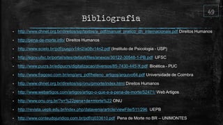 Bibliografia
• http://www.dhnet.org.br/direitos/sip/textos/a_pdf/manual_pratico_dh_internacionais.pdf Direitos Humanos
• http://pena-de-morte.info/ Direitos Humanos
• http://www.scielo.br/pdf/pusp/v14n2/a08v14n2.pdf (Instituto de Psicologia - USP)
• http://egov.ufsc.br/portal/sites/default/files/anexos/30122-30548-1-PB.pdf UFSC
• http://www.pucrs.br/edipucrs/digitalizacao/diversos/85-7430-445-X.pdf Bioética - PUC
• http://www.fragoso.com.br/eng/arq_pdf/heleno_artigos/arquivo64.pdf Universidade de Coimbra
• http://www.dhnet.org.br/direitos/sip/onu/pmorte/index.html Direitos Humanos
• http://www.webartigos.com/artigos/artigo-o-que-e-a-pena-de-morte/52471/ Web Artigos
• http://www.onu.org.br/?s=%22pena+de+morte%22 ONU
• http://revista.uepb.edu.br/index.php/datavenia/article/viewFile/511/296 UEPB
• http://www.conteudojuridico.com.br/pdf/cj033610.pdf Pena de Morte no BR – UNIMONTES
 