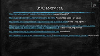 Bibliografia
 https://www.ime.usp.br/~vwsetzer/pena-de-morte.html Argumentos USP
 http://super.abril.com.br/comportamento/pena-de-morte Argumentos, Caso Troy Daves
 http://direito.folha.uol.com.br/em-seguranccedila/vale-a-pena-de-morte Folha - vale a pena?
 http://www.amnistia-internacional.pt/index.php?option=com_content&view=article&id=77:mitos-e-factos-
sobre-a-pena-de-morte-&catid=18:mitos-e-factos&Itemid=76 Mitos e fatos, argumentos
 http://www.dhnet.org.br/direitos/penamorte/dalmodallari.html Argumentos
 http://www.ambito-juridico.com.br/site/index.php?n_link=revista_artigos_leitura&artigo_id=3430 Argumentos
 