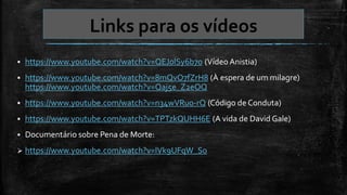 Links para os vídeos
 https://www.youtube.com/watch?v=QEJ0lSy6b7o (Vídeo Anistia)
 https://www.youtube.com/watch?v=8mQvO7fZrH8 (À espera de um milagre)
https://www.youtube.com/watch?v=Qaj5e_Z2eOQ
 https://www.youtube.com/watch?v=n34wVRu0-rQ (Código de Conduta)
 https://www.youtube.com/watch?v=TPTzkQUHH6E (A vida de David Gale)
 Documentário sobre Pena de Morte:
 https://www.youtube.com/watch?v=lVk9UFqW_So
 