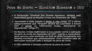 Pena de Morte – Direitos Humanos e ONU
 A Declaração Universal dos Direitos Humanos, adotada pela
Assembleia-geral da Nações Unidas em Dezembro de 1948:
 reconhece a cada pessoa o direito à vida (artigo 3º) e afirma
categoricamente que “Ninguém deverá ser submetido a tortura
nem a penas ou tratamentos cruéis, desumanos ou
degradantes” (artigo 5º).
 As Nações Unidas reafirmaram a sua posição contra a aplicação
da pena de morte em Dezembro de 2007, quando a Assembleia-
geral aprovou uma resolução na qual se pedia formalmente aos
estados-membros que estabelecessem uma moratória para as
execuções tendo em vista a abolição da pena de morte.
 A ONU defende a abolição universal da pena de morte.
 