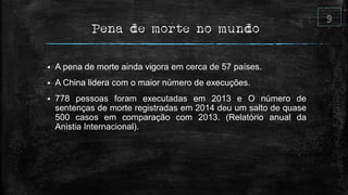 Pena de morte no mundo
 A pena de morte ainda vigora em cerca de 57 países.
 A China lidera com o maior número de execuções.
 778 pessoas foram executadas em 2013 e O número de
sentenças de morte registradas em 2014 deu um salto de quase
500 casos em comparação com 2013. (Relatório anual da
Anistia Internacional).
 
