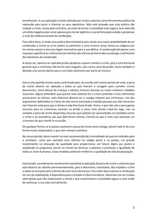 2
semelhantes. A sua aplicação é ainda utilizada por muitos sistemas como ferramenta política de
repressão para punir e silenciar os seus opositores. Mas está provado que esta prática não
impede o crime, muito pelo contrário, ao invés de tornar a sociedade mais segura, tem exercido
um efeito negativo pois serve apenas para tornar legítimo o uso da força pelo estado e perpetuar
o ciclo de violência através da retribuição.
Para além disso, é ainda uma prática discriminatória pois existe uma maior probabilidade de ser
condenado à morte se se for pobre ou pertencer a uma minoria racial, étnica ou religiosa por
ter menos acesso a recursos legais necessários para a sua defesa. A condenação dá apenas uma
resposta superficial ao sofrimento das famílias das vítimas de homicídio e prolonga o sofrimento
dos familiares do condenado.
A nosso ver, deveria ser aplicada prisão perpétua a quem comete o crime, pois é uma forma de
garantir que o criminoso não ferirá mais ninguém, pois nunca sairá da prisão. Assim também é
deixada uma janela aberta para a correção autónoma por parte do mesmo.
Esta é uma opinião muitas vezes contrariada pois, de acordo com outros pontos de vista, a pena
de morte deveria ser aplicada a todos os que tiveram a coragem para cometer crimes
desumanos, como abusar de crianças e adultos, torturar pessoas ou matar inúmeros cidadãos
inocentes. Alguns defendem que quanto mais violento for o crime cometido e mais sofrimento
provocarem às vítimas, mais doloroso deveria ser o castigo imposto aos criminosos. Um dos
argumentos defendidos é o facto de eles terem torturado e matado pessoas que não mereciam
nem fizeram nada para que o direito à vida lhes fosse tirado. Outro, é que não vale a pena gastar
recursos para os criminosos estarem na prisão e sairia mais barato matá-los logo, mas na
verdade a pena de morte desperdiça recursos que podiam ser aproveitados no combate contra
o crime e na assistência aos que dele foram vítimas. Conclui-se que é mais caro executar um
criminoso do que mantê-lo na prisão.
De qualquer forma, se os países aceitarem a pena de morte como castigo, devem fazê-lo de uma
forma muito responsável, o que nem sempre acontece.
Na nossa opinião, devia investir-se mais na prevenção da criminalidade do que em métodos para
a combater, como por exemplo uma reforma no código penal e na justiça, um grande
investimento na educação de qualidade para proporcionar um futuro digno aos jovens e
ampliando os programas sociais no intuito de diminuir a pobreza e promover a igualdade de
todos os seres humanos. Estas medidas poderiam melhorar a qualidade de vida da população.
Concluindo, consideramos moralmente inaceitável a aplicação da pena de morte e achamos que
esta deveria ser abolida permanentemente, pois é desumana, inaceitável, não impede o crime
e todos os humanos têm o direito de viver livres de tortura. Para além disso valoriza a retribuição
em vez da reabilitação, é dispendiosa para o Estado e é discriminatória. Deveriam sim ser criadas
alternativas que não implicassem a morte e que mantivessem a sociedade segura e sem medo
de continuar a sua vida normalmente.
 