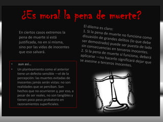 ¿Es moral la pena de muerte?El dilema es claro:1. Si la pena de muerte no funciona como disuasión de grandes delitos (lo que debe ser demostrado) puede ser puesta de lado sin consecuencias en terceros inocentes.2. Si la pena de muerte sí funciona, deberá aplicarse —no hacerlo significará dejar que se asesine a terceros inocentes.En ciertos casos extremos la pena de muerte sí está justificada, no en sí misma, sino por las vidas de inocentes que eso salvará. aun así… Un planteamiento como el anterior tiene un defecto sensible —el de la percepción: las muertes evitadas de inocentes jamás serán vistas: no son realidades que se perciban. Son hechos que no ocurrieron y, por eso, a pesar de ser reales, no son tangibles y tienen poco peso probatorio en razonamientos superficiales.