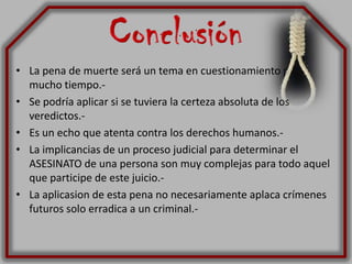 Conclusión La pena de muerte será un tema en cuestionamiento por mucho tiempo.-Se podría aplicar si se tuviera la certeza absoluta de los veredictos.-Es un echo que atenta contra los derechos humanos.-La implicancias de un proceso judicial para determinar el ASESINATO de una persona son muy complejas para todo aquel que participe de este juicio.-La aplicasion de esta pena no necesariamente aplaca crímenes futuros solo erradica a un criminal.-