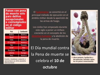 El fusilamiento se convirtió en el principal método de ejecución en el ámbito militar desde la aparición de las armas de fuego. Los civiles han empezado durante este siglo a poner un énfasis creciente en el concepto de los derechos humanos y la abolición de la pena de muerte.El Día mundial contra la Pena de muerte secelebra el 10 de octubre