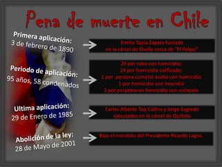 Pena de muerte en ChilePrimera aplicación:3 de febrero de 1890Emilio Tapia Zapata fusilado en la cárcel de Ovalle cerca de “El Palqui”29 por robo con homicidio;24 por homicidio calificado; 1 por  persona cometió asalto con homicidio1 por homicidio con incendio3 por perpetraron homicidio con violaciónPeriodo de aplicación: 95 años, 58 condenadosUltima aplicación:29 de Enero de 1985Carlos Alberto Top Collins y Jorge Sagredoejecutados en la cárcel de QuillotaBajo el mandato del Presidente Ricardo Lagos.Abolición de la ley: 28 de Mayo de 2001 
