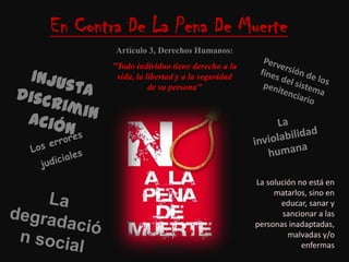 En Contra De La Pena De MuerteArtículo 3, Derechos Humanos:"Todo individuo tiene derecho a la vida, la libertad y a la seguridad de su persona"Perversión de los fines del sistema penitenciarioInjusta discriminaciónLa inviolabilidad humanaLos errores judicialesLa solución no está en matarlos, sino en educar, sanar y sancionar a las personas inadaptadas, malvadas y/o enfermasLa degradación social